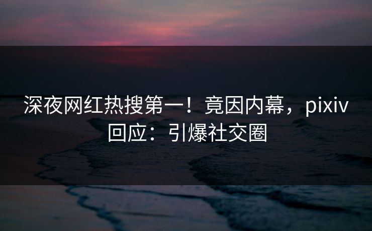 深夜网红热搜第一！竟因内幕，pixiv回应：引爆社交圈