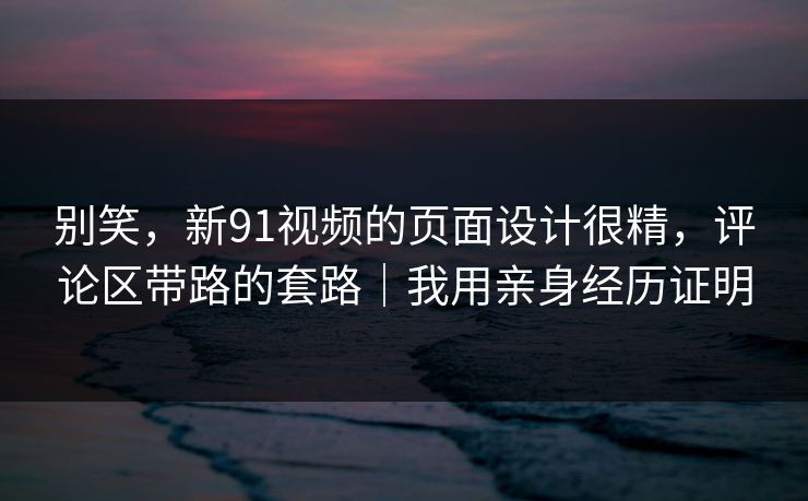 别笑，新91视频的页面设计很精，评论区带路的套路｜我用亲身经历证明
