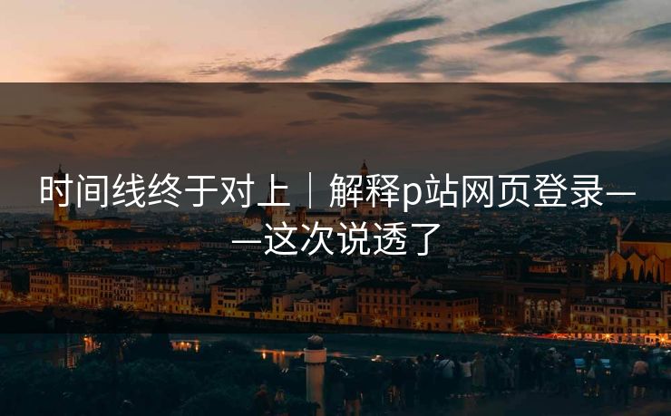 时间线终于对上|解释p站网页登录——这次说透了 时间线终于对上|解释p站网页登录——这次说透了