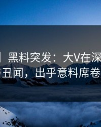 【爆料】黑料突发：大V在深夜被曝曾参与丑闻，出乎意料席卷全网