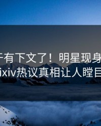 猛料终于有下文了！明星现身回应，pixiv热议真相让人瞠目