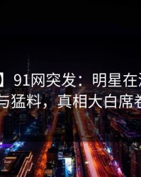 【爆料】91网突发：明星在深夜被曝曾参与猛料，真相大白席卷全网