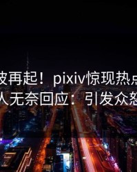 实时风波再起！pixiv惊现热点，主持人无奈回应：引发众怒