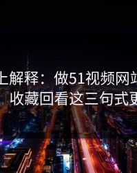 从机制上解释：做51视频网站标题别堆词：收藏回看这三句式更自然
