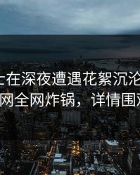 业内人士在深夜遭遇花絮沉沦其中，91网全网炸锅，详情围观