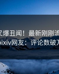 神秘人又爆丑闻！最新刚刚流出热点，pixiv网友：评论数破万