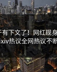 丑闻终于有下文了！网红现身回应，Pixiv热议全网热议不断