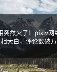 刚刚真相突然火了！pixiv网红居然真相大白，评论数破万