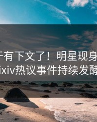 热点终于有下文了！明星现身回应，pixiv热议事件持续发酵