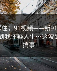 我当场愣住；91视频——新91视频； ｜ 细节多到我怀疑人生…这波到底谁在搞事