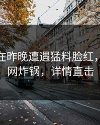 圈内人在昨晚遭遇猛料脸红，91网全网炸锅，详情直击