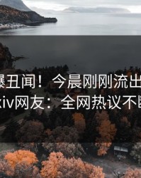 明星又爆丑闻！今晨刚刚流出内幕，pixiv网友：全网热议不断
