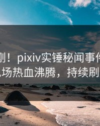 实时刚刚！pixiv实锤秘闻事件，明星现场热血沸腾，持续刷屏