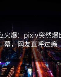 明星回应火爆：pixiv突然爆出秘闻内幕，网友直呼过瘾