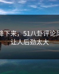 热度刚降下来，51八卦评论风向这回让人后劲太大