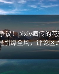大V回应争议！pixiv疯传的花絮背后竟然是引爆全场，评论区炸裂