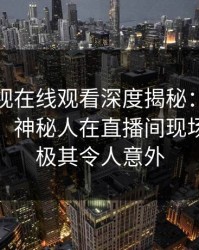 蘑菇影视在线观看深度揭秘：八卦风波背后，神秘人在直播间现场的角色极其令人意外