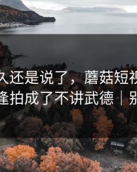 忍了很久还是说了，蘑菇短视频把久别重逢拍成了不讲武德｜别学我