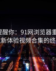 别说没提醒你：91网浏览器重磅改版，让你重新体验视频合集的终极乐趣