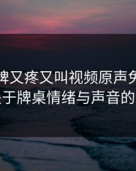 打扑克牌又疼又叫视频原声免费：一场关于牌桌情绪与声音的探寻
