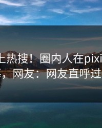 发现冲上热搜！圈内人在pixiv被爆内幕，网友：网友直呼过瘾