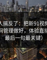90%的人搞反了：把新91视频当工具用：时间管理做好，体验直接翻倍（最后一句最关键）