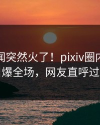 实时秘闻突然火了！pixiv圈内人居然引爆全场，网友直呼过瘾