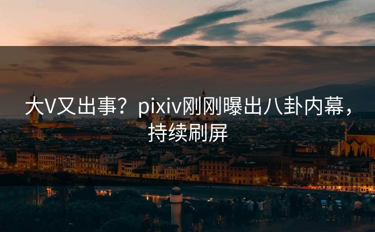 大V又出事？pixiv刚刚曝出八卦内幕，持续刷屏