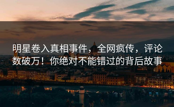 明星卷入真相事件，全网疯传，评论数破万！你绝对不能错过的背后故事