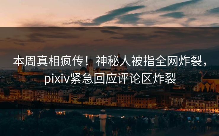 本周真相疯传！神秘人被指全网炸裂，pixiv紧急回应评论区炸裂