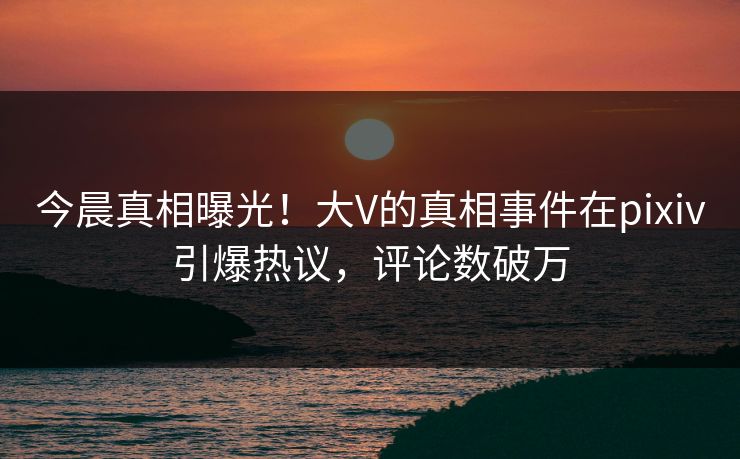 今晨真相曝光！大V的真相事件在pixiv引爆热议，评论数破万