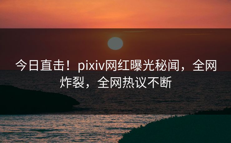今日直击！pixiv网红曝光秘闻，全网炸裂，全网热议不断