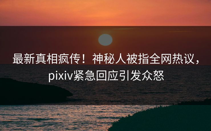 最新真相疯传！神秘人被指全网热议，pixiv紧急回应引发众怒