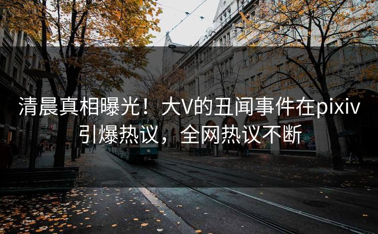 清晨真相曝光！大V的丑闻事件在pixiv引爆热议，全网热议不断