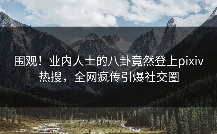围观！业内人士的八卦竟然登上pixiv热搜，全网疯传引爆社交圈