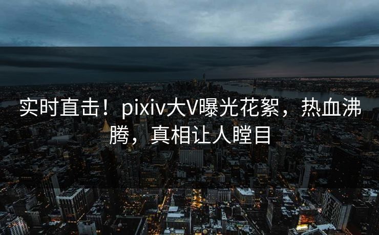 实时直击！pixiv大V曝光花絮，热血沸腾，真相让人瞠目