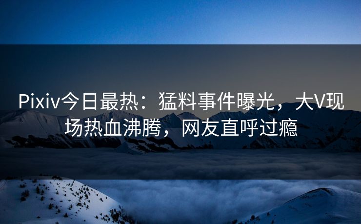 Pixiv今日最热：猛料事件曝光，大V现场热血沸腾，网友直呼过瘾
