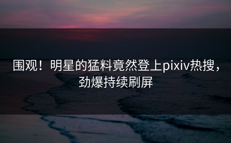 围观！明星的猛料竟然登上pixiv热搜，劲爆持续刷屏