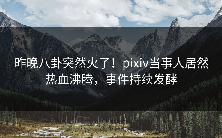 昨晚八卦突然火了!pixiv当事人居然热血沸腾,事件持续发酵 昨晚八卦突然火了!pixiv当事人居然热血沸腾,事件持续发酵