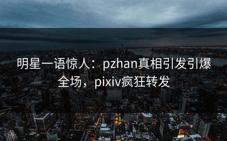 明星一语惊人：pzhan真相引发引爆全场，pixiv疯狂转发