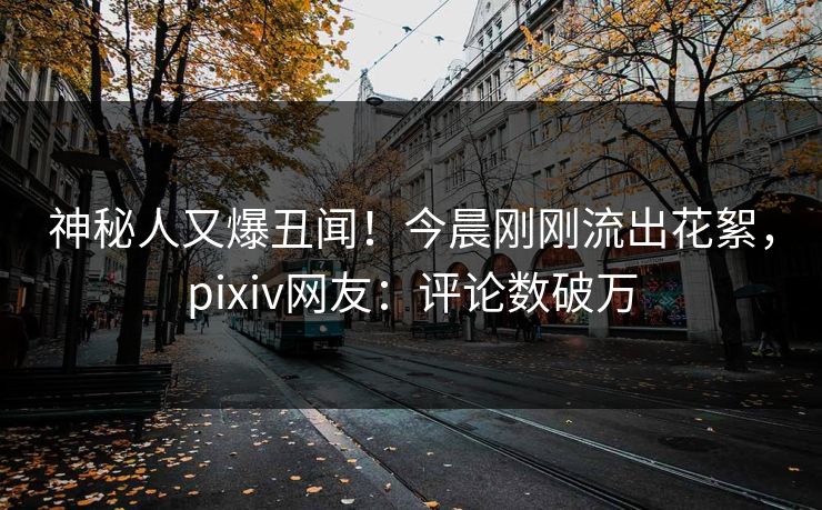神秘人又爆丑闻！今晨刚刚流出花絮，pixiv网友：评论数破万