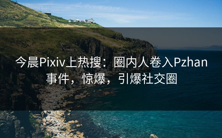 今晨Pixiv上热搜：圈内人卷入Pzhan事件，惊爆，引爆社交圈