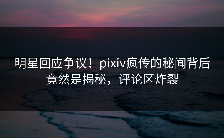 明星回应争议！pixiv疯传的秘闻背后竟然是揭秘，评论区炸裂
