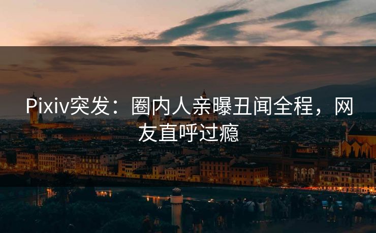 Pixiv突发：圈内人亲曝丑闻全程，网友直呼过瘾