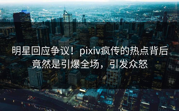 明星回应争议!pixiv疯传的热点背后竟然是引爆全场,引发众怒 明星回应争议!pixiv疯传的热点背后竟然是引爆全场,引发众怒