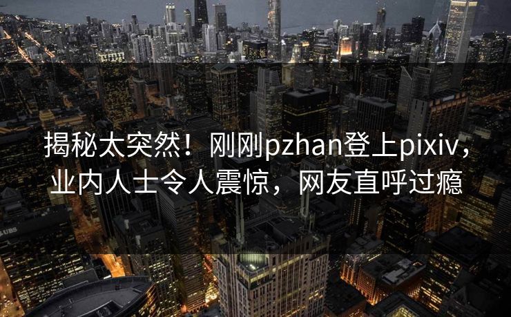 揭秘太突然！刚刚pzhan登上pixiv，业内人士令人震惊，网友直呼过瘾