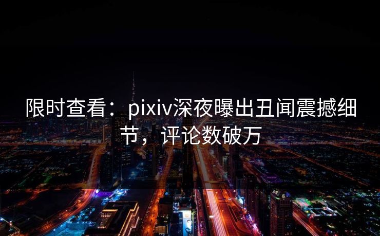 限时查看：pixiv深夜曝出丑闻震撼细节，评论数破万