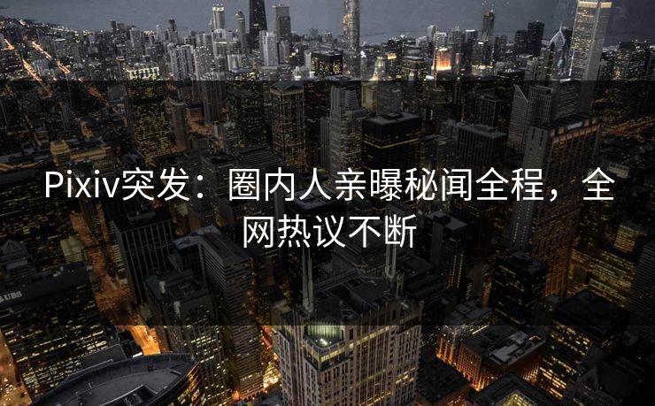Pixiv突发：圈内人亲曝秘闻全程，全网热议不断