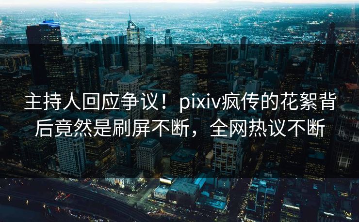 主持人回应争议！pixiv疯传的花絮背后竟然是刷屏不断，全网热议不断