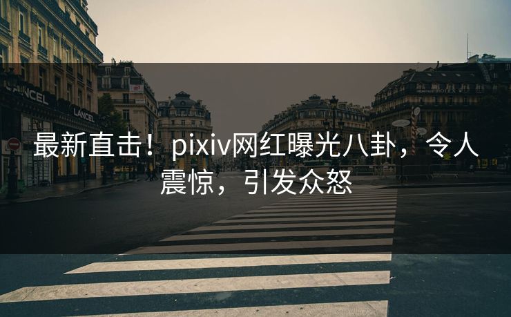 最新直击！pixiv网红曝光八卦，令人震惊，引发众怒